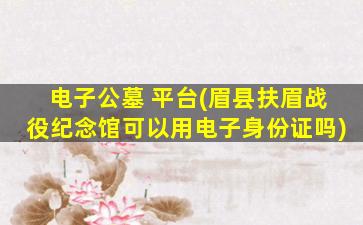 电子公墓 平台(眉县扶眉战役纪念馆可以用电子身份证吗)